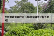 初级会计报名时间（2025初级会计报名时间）