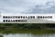 初级会计打印准考证入口官网（初级会计打印准考证入口官网2021）