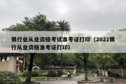 银行业从业资格考试准考证打印（2021银行从业资格准考证打印）