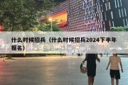 什么时候招兵（什么时候招兵2024下半年报名）