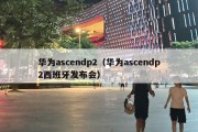 华为ascendp2（华为ascendp2西班牙发布会）