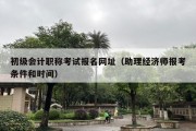 初级会计职称考试报名网址（助理经济师报考条件和时间）