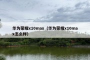 华为荣耀x10max（华为荣耀x10max怎么样）