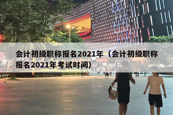 会计初级职称报名2021年（会计初级职称报名2021年考试时间）