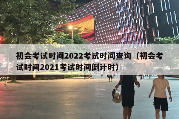 初会考试时间2022考试时间查询（初会考试时间2021考试时间倒计时）