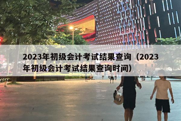 2023年初级会计考试结果查询（2023年初级会计考试结果查询时间）