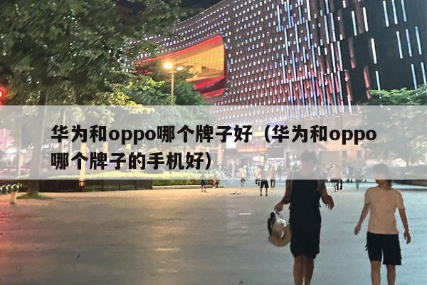 华为和oppo哪个牌子好（华为和oppo哪个牌子的手机好）