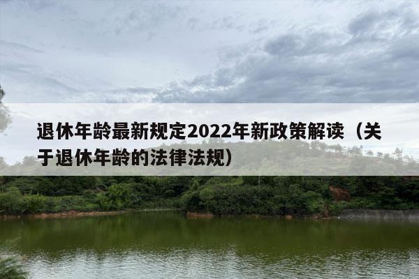 退休年龄最新规定2022年新政策解读（关于退休年龄的法律法规）