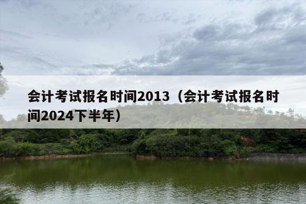 会计考试报名时间2013（会计考试报名时间2024下半年）