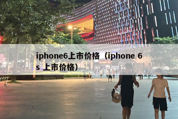 iphone6上市价格（iphone 6s 上市价格）