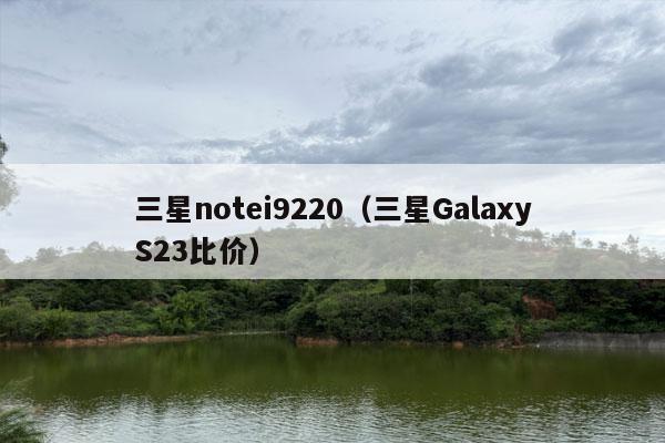 三星notei9220（三星GalaxyS23比价）