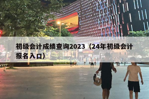 初级会计成绩查询2023（24年初级会计报名入口）