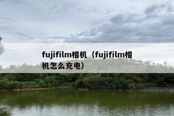 fujifilm相机（fujifilm相机怎么充电）