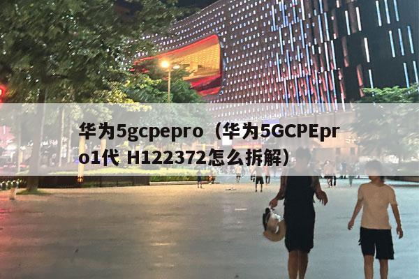 华为5gcpepro（华为5GCPEpro1代 H122372怎么拆解）