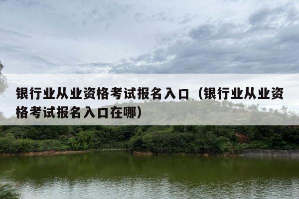 银行业从业资格考试报名入口（银行业从业资格考试报名入口在哪）