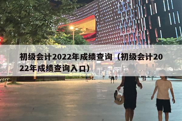 初级会计2022年成绩查询（初级会计2022年成绩查询入口）