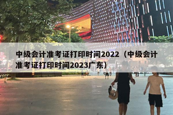 中级会计准考证打印时间2022（中级会计准考证打印时间2023广东）