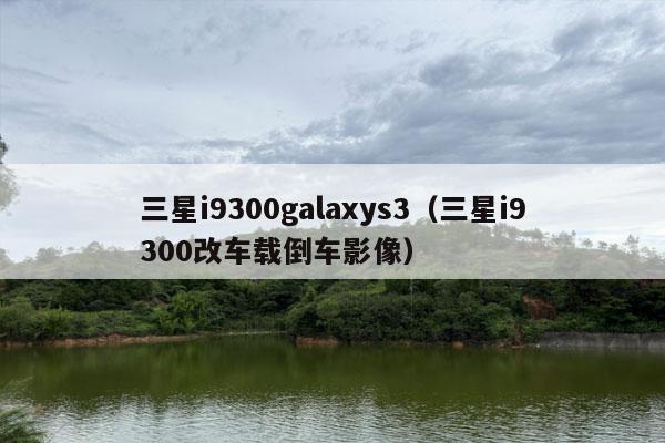 三星i9300galaxys3（三星i9300改车载倒车影像）