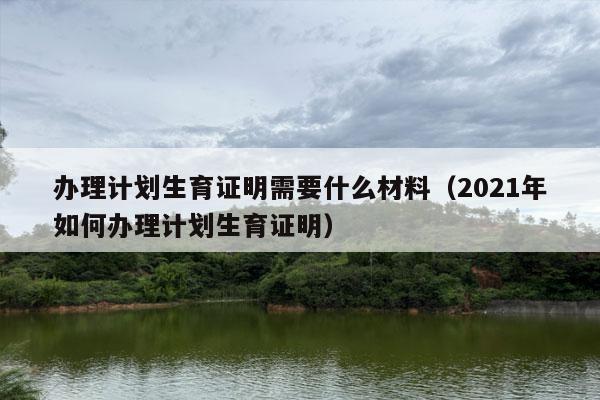 办理计划生育证明需要什么材料（2021年如何办理计划生育证明）