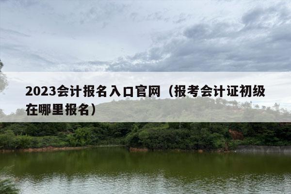 2023会计报名入口官网（报考会计证初级在哪里报名）