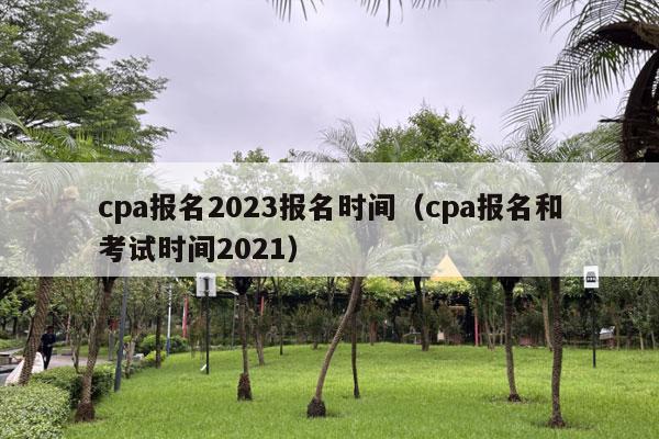 cpa报名2023报名时间（cpa报名和考试时间2021）