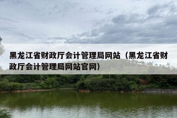 黑龙江省财政厅会计管理局网站（黑龙江省财政厅会计管理局网站官网）