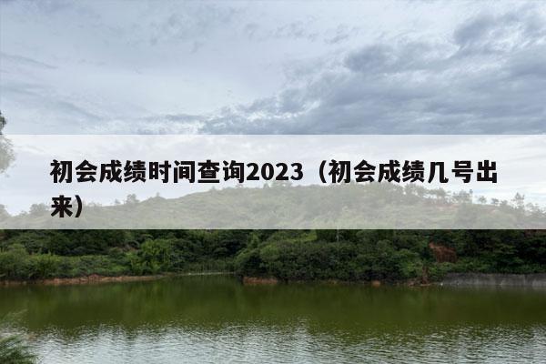 初会成绩时间查询2023（初会成绩几号出来）