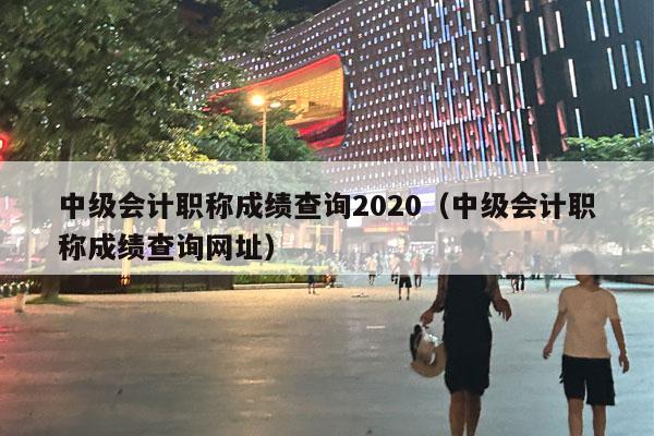 中级会计职称成绩查询2020（中级会计职称成绩查询网址）