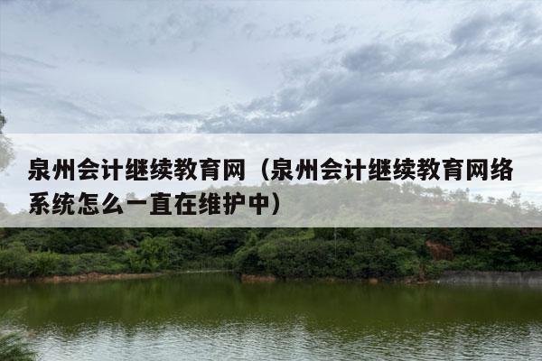 泉州会计继续教育网（泉州会计继续教育网络系统怎么一直在维护中）