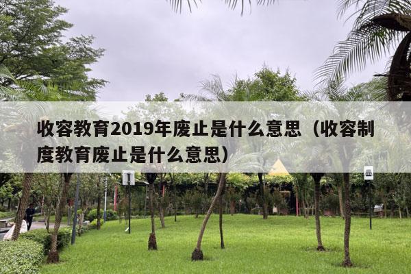 收容教育2019年废止是什么意思（收容制度教育废止是什么意思）