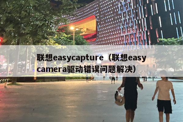 联想easycapture（联想easycamera驱动错误问题解决）