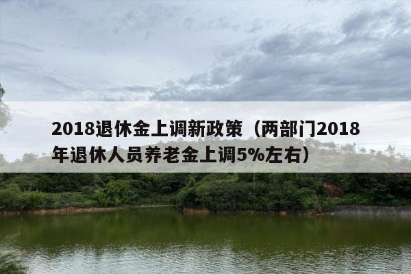 2018退休金上调新政策（两部门2018年退休人员养老金上调5%左右）