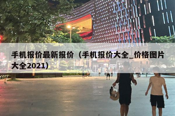 手机报价最新报价（手机报价大全_价格图片大全2021）