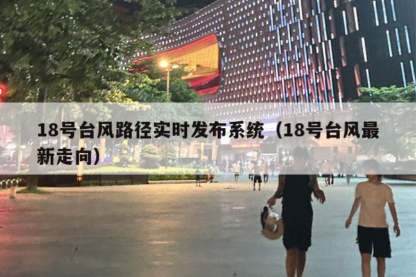 18号台风路径实时发布系统（18号台风最新走向）