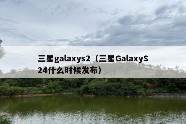 三星galaxys2（三星GalaxyS24什么时候发布）