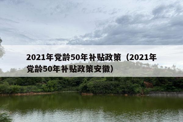 2021年党龄50年补贴政策（2021年党龄50年补贴政策安徽）