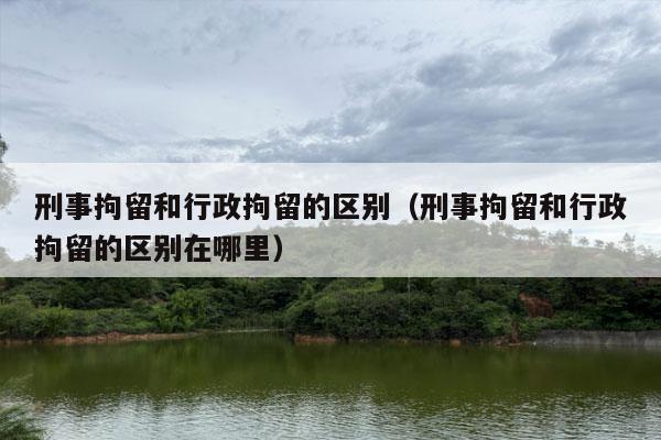 刑事拘留和行政拘留的区别（刑事拘留和行政拘留的区别在哪里）