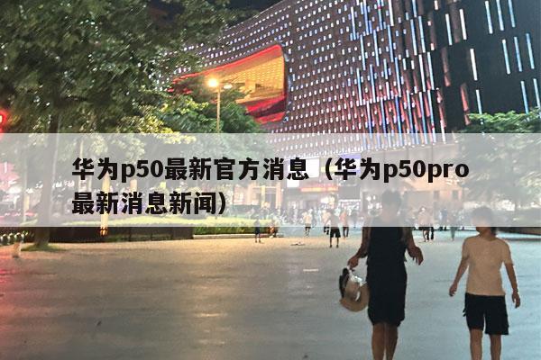 华为p50最新官方消息（华为p50pro最新消息新闻）