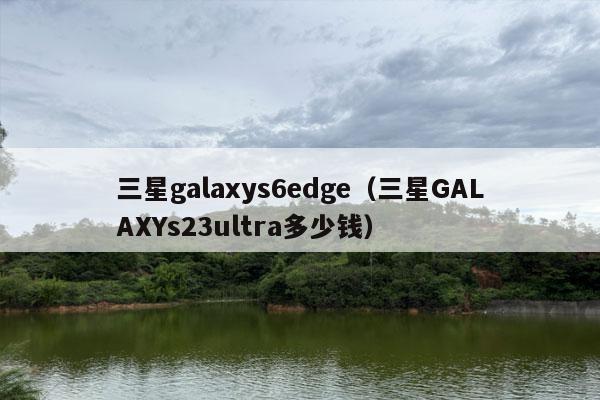 三星galaxys6edge（三星GALAXYs23ultra多少钱）